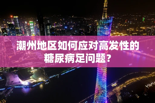 潮州地区如何应对高发性的糖尿病足问题？