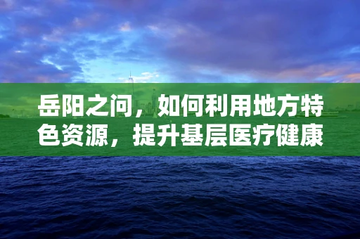 岳阳之问，如何利用地方特色资源，提升基层医疗健康服务？
