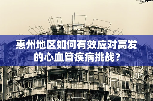 惠州地区如何有效应对高发的心血管疾病挑战？