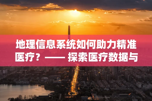 地理信息系统如何助力精准医疗？—— 探索医疗数据与地理空间的完美融合