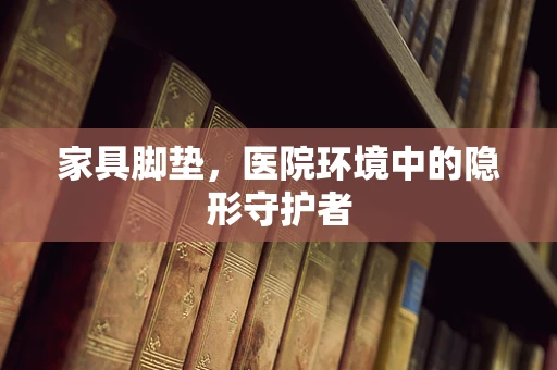 家具脚垫，医院环境中的隐形守护者