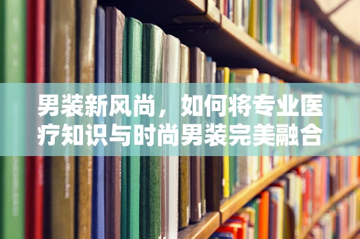 男装新风尚，如何将专业医疗知识与时尚男装完美融合？