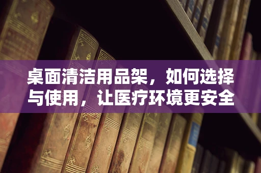 桌面清洁用品架，如何选择与使用，让医疗环境更安全？