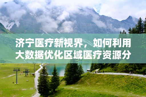 济宁医疗新视界，如何利用大数据优化区域医疗资源分配？