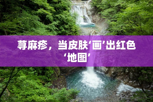 荨麻疹，当皮肤‘画’出红色‘地图’