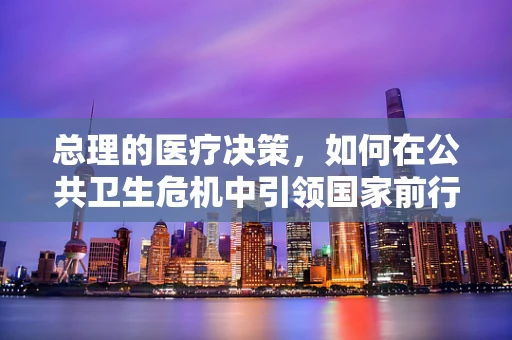 总理的医疗决策，如何在公共卫生危机中引领国家前行？