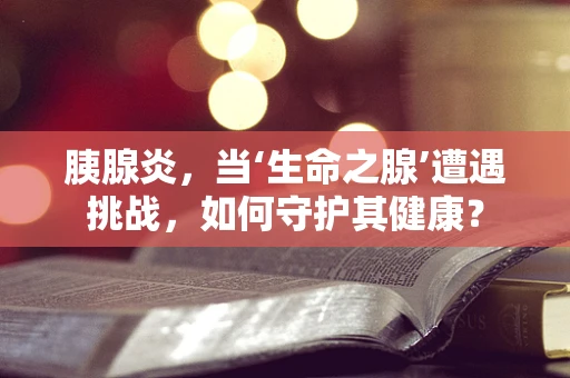 胰腺炎，当‘生命之腺’遭遇挑战，如何守护其健康？