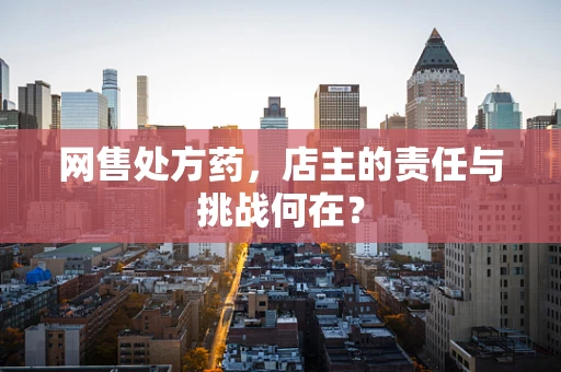 网售处方药，店主的责任与挑战何在？