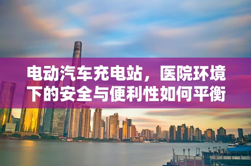 电动汽车充电站，医院环境下的安全与便利性如何平衡？