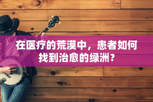 在医疗的荒漠中，患者如何找到治愈的绿洲？