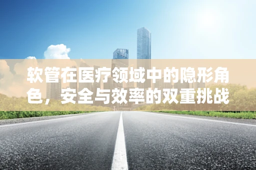软管在医疗领域中的隐形角色，安全与效率的双重挑战