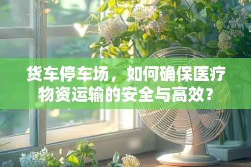 货车停车场，如何确保医疗物资运输的安全与高效？