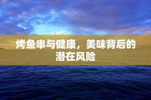 烤鱼串与健康，美味背后的潜在风险