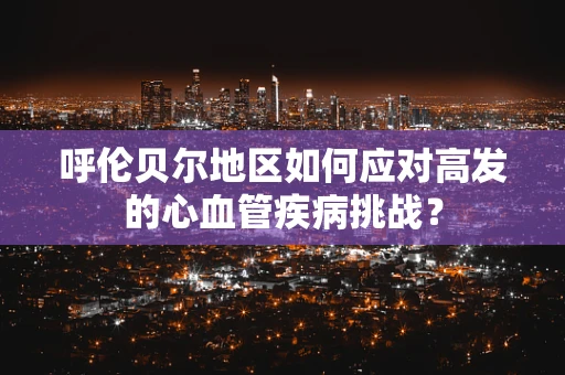 呼伦贝尔地区如何应对高发的心血管疾病挑战？
