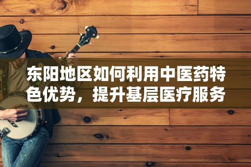 东阳地区如何利用中医药特色优势，提升基层医疗服务质量？