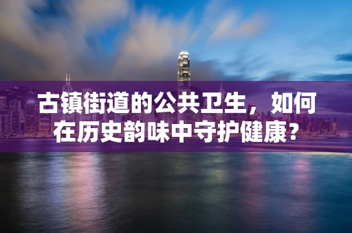 古镇街道的公共卫生，如何在历史韵味中守护健康？