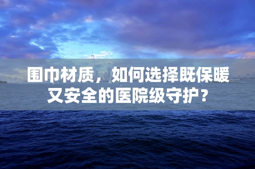 围巾材质，如何选择既保暖又安全的医院级守护？