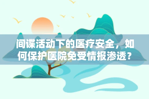 间谍活动下的医疗安全，如何保护医院免受情报渗透？