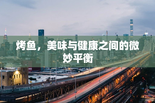 烤鱼，美味与健康之间的微妙平衡