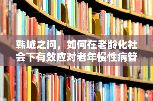 韩城之问，如何在老龄化社会下有效应对老年慢性病管理？