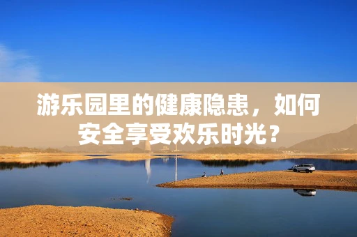 游乐园里的健康隐患，如何安全享受欢乐时光？