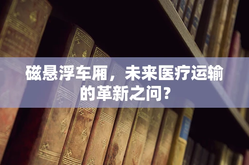 磁悬浮车厢，未来医疗运输的革新之问？