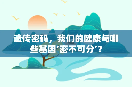 遗传密码，我们的健康与哪些基因‘密不可分’？