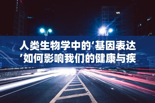 人类生物学中的‘基因表达’如何影响我们的健康与疾病？