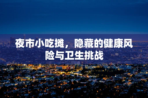 夜市小吃摊，隐藏的健康风险与卫生挑战