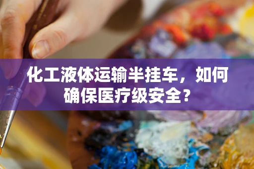 化工液体运输半挂车，如何确保医疗级安全？