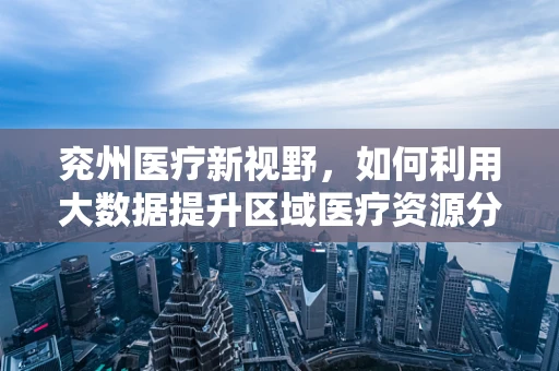 兖州医疗新视野，如何利用大数据提升区域医疗资源分配效率？
