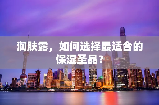 润肤露，如何选择最适合的保湿圣品？