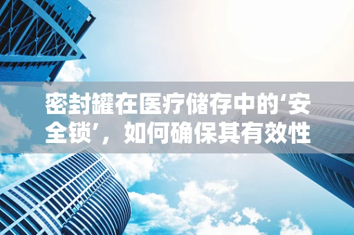 密封罐在医疗储存中的‘安全锁’，如何确保其有效性与合规性？
