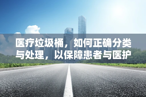 医疗垃圾桶，如何正确分类与处理，以保障患者与医护人员安全？
