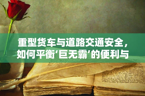 重型货车与道路交通安全，如何平衡‘巨无霸’的便利与风险？