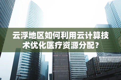 云浮地区如何利用云计算技术优化医疗资源分配？