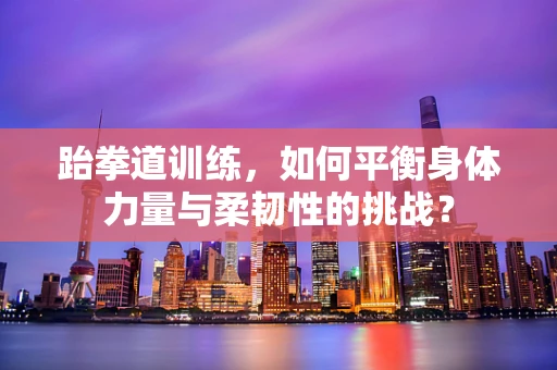 跆拳道训练，如何平衡身体力量与柔韧性的挑战？