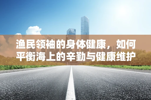 渔民领袖的身体健康，如何平衡海上的辛勤与健康维护？