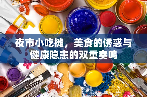 夜市小吃摊，美食的诱惑与健康隐患的双重奏鸣