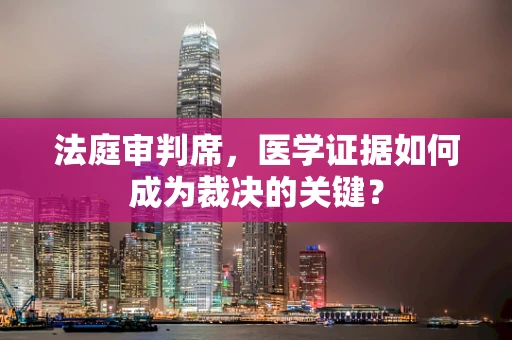 法庭审判席，医学证据如何成为裁决的关键？