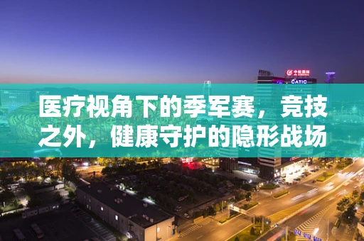 医疗视角下的季军赛，竞技之外，健康守护的隐形战场
