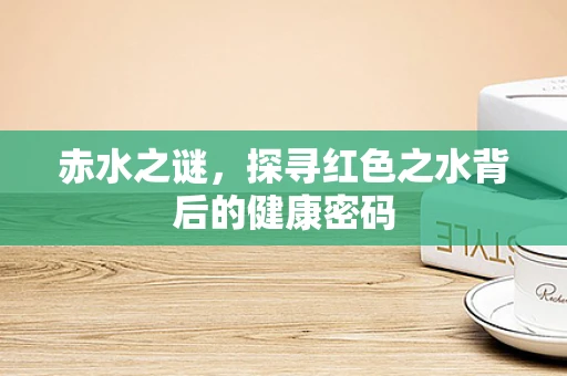 赤水之谜，探寻红色之水背后的健康密码