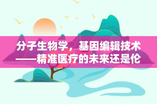 分子生物学，基因编辑技术——精准医疗的未来还是伦理的试炼场？