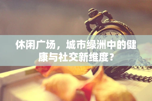 休闲广场，城市绿洲中的健康与社交新维度？