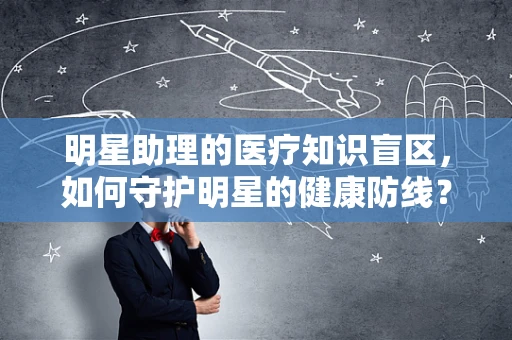 明星助理的医疗知识盲区，如何守护明星的健康防线？