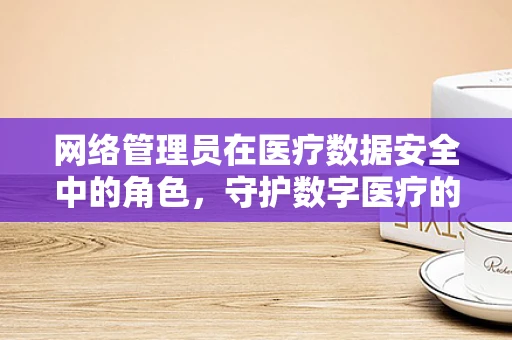 网络管理员在医疗数据安全中的角色，守护数字医疗的隐形盾牌？
