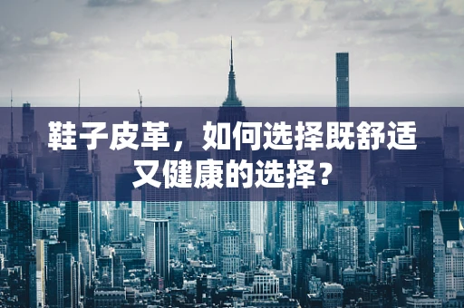 鞋子皮革，如何选择既舒适又健康的选择？