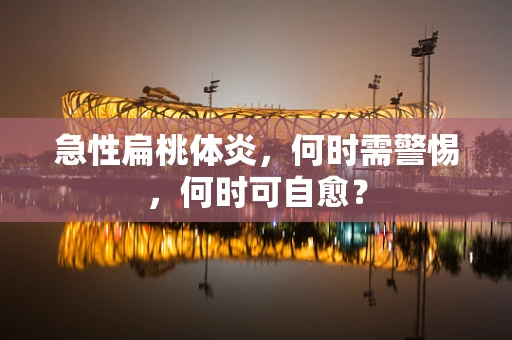 急性扁桃体炎，何时需警惕，何时可自愈？