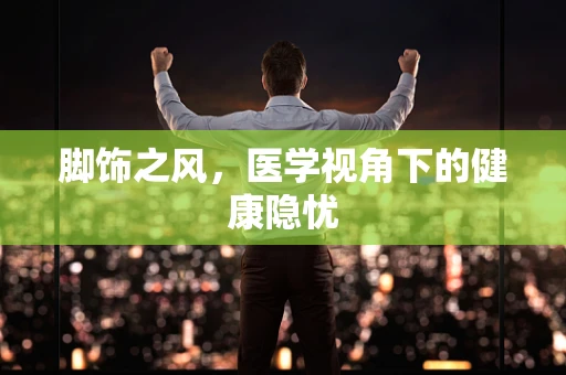 脚饰之风，医学视角下的健康隐忧