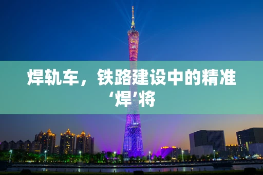 焊轨车，铁路建设中的精准‘焊’将
